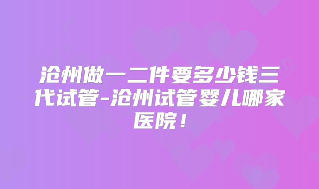 沧州做一二件要多少钱三代试管-沧州试管婴儿哪家医院！