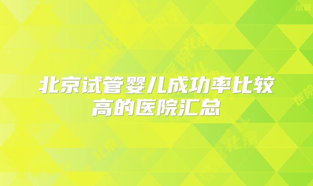 北京试管婴儿成功率比较高的医院汇总