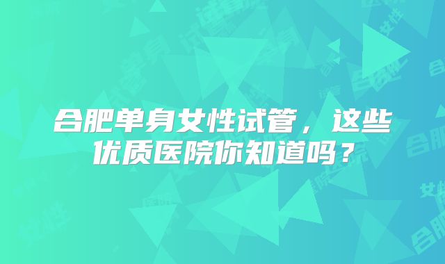 合肥单身女性试管，这些优质医院你知道吗？