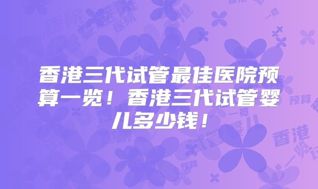 香港三代试管最佳医院预算一览!香港三代试管婴儿多少钱!
