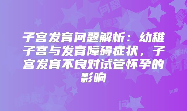 子宫发育问题解析:幼稚子宫与发育障碍症状,子宫发育不良对试管怀孕的影响