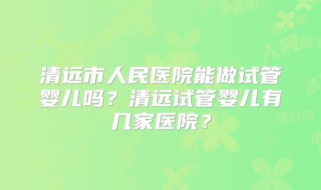 清远市人民医院能做试管婴儿吗？清远试管婴儿有几家医院？