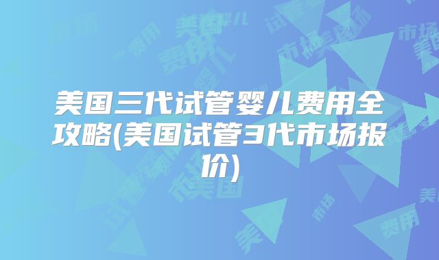 美国三代试管婴儿费用全攻略(美国试管3代市场报价)