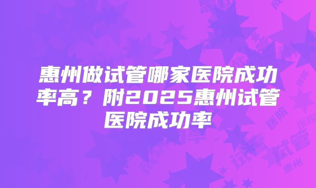 惠州做试管哪家医院成功率高?附2025惠州试管医院成功率