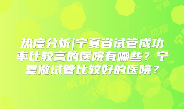 热度分析|宁夏省试管成功率比较高的医院有哪些？宁夏做试管比较好的医院？
