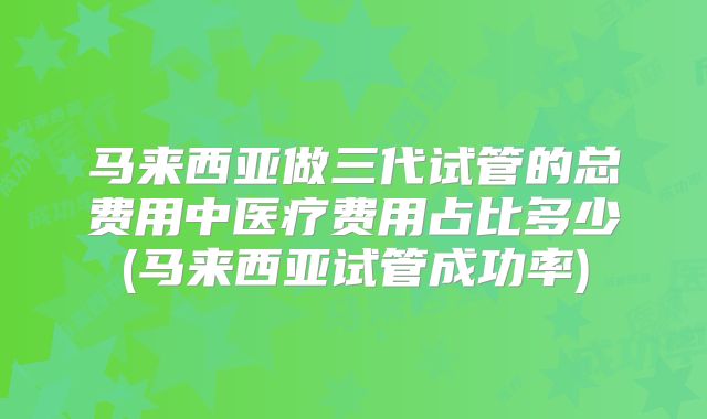 马来西亚做三代试管的总费用中医疗费用占比多少(马来西亚试管成功率)