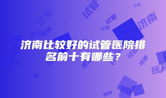 济南比较好的试管医院排名前十有哪些？