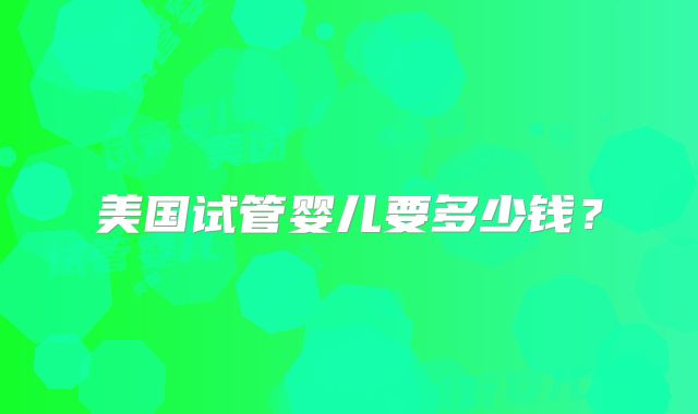 美国试管婴儿要多少钱?