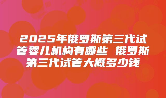 2025年俄罗斯第三代试管婴儿机构有哪些 俄罗斯第三代试管大概多少钱