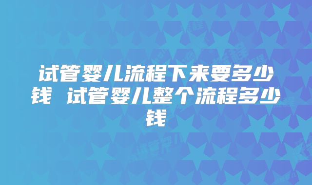 试管婴儿流程下来要多少钱 试管婴儿整个流程多少钱