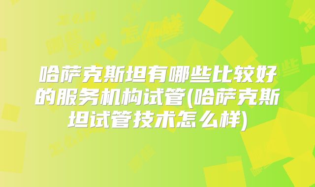 哈萨克斯坦有哪些比较好的服务机构试管(哈萨克斯坦试管技术怎么样)