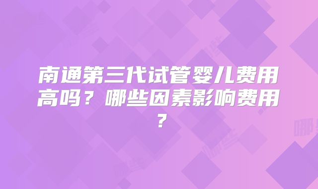 南通第三代试管婴儿费用高吗？哪些因素影响费用？