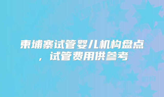 柬埔寨试管婴儿机构盘点，试管费用供参考