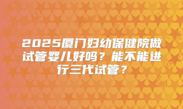 2025厦门妇幼保健院做试管婴儿好吗?能不能进行三代试管?