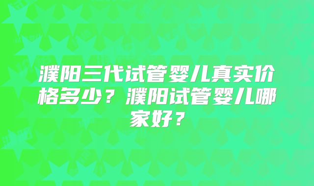 濮阳三代试管婴儿真实价格多少?濮阳试管婴儿哪家好?