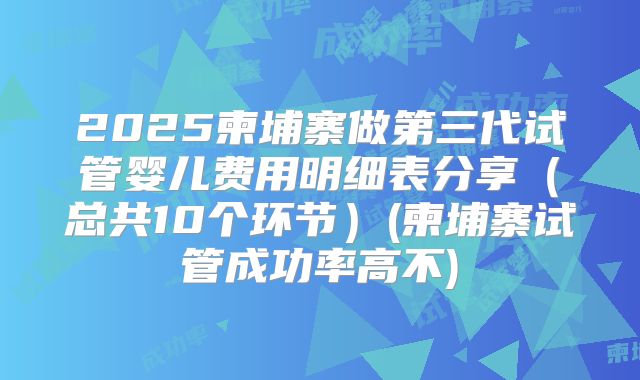 2025柬埔寨做第三代试管婴儿费用明细表分享（总共10个环节）(柬埔寨试管成功率高不)