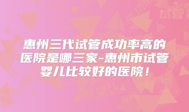 惠州三代试管成功率高的医院是哪三家-惠州市试管婴儿比较好的医院!