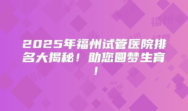 2025年福州试管医院排名大揭秘!助您圆梦生育!