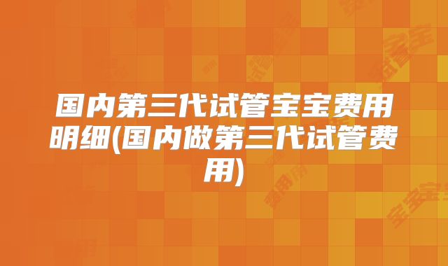 国内第三代试管宝宝费用明细(国内做第三代试管费用)