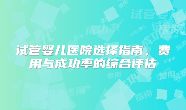 试管婴儿医院选择指南，费用与成功率的综合评估