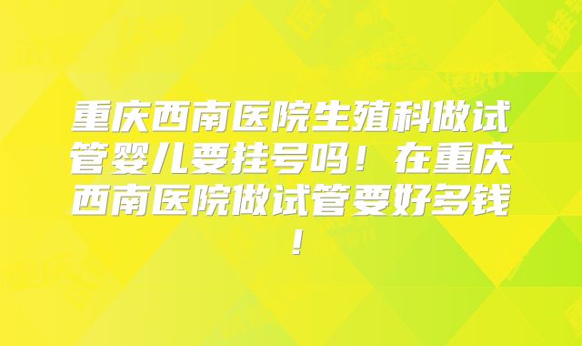 重庆西南医院生殖科做试管婴儿要挂号吗！在重庆西南医院做试管要好多钱！