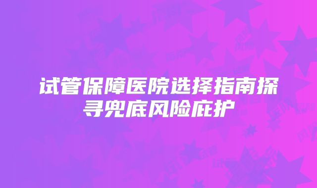 试管保障医院选择指南探寻兜底风险庇护