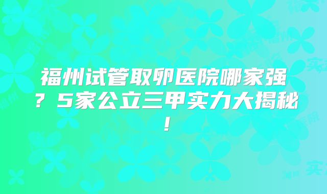 福州试管取卵医院哪家强？5家公立三甲实力大揭秘！