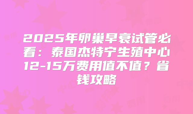 2025年卵巢早衰试管必看:泰国杰特宁生殖中心12-15万费用值不值?省钱攻略