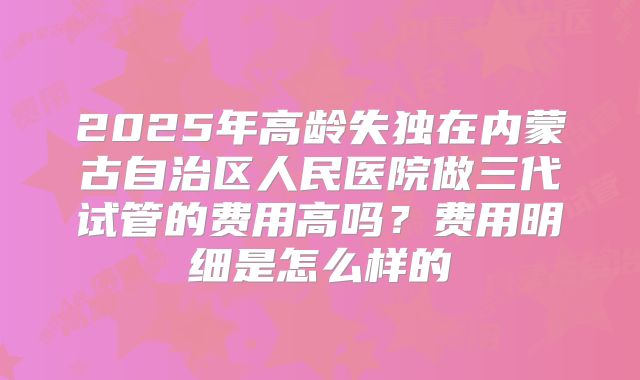 2025年高龄失独在内蒙古自治区人民医院做三代试管的费用高吗？费用明细是怎么样的
