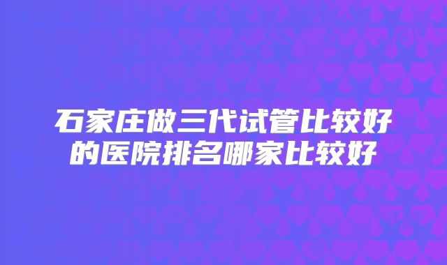 石家庄做三代试管比较好的医院排名哪家比较好