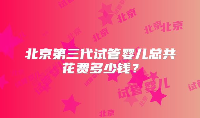北京第三代试管婴儿总共花费多少钱？