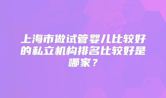 上海市做试管婴儿比较好的私立机构排名比较好是哪家?