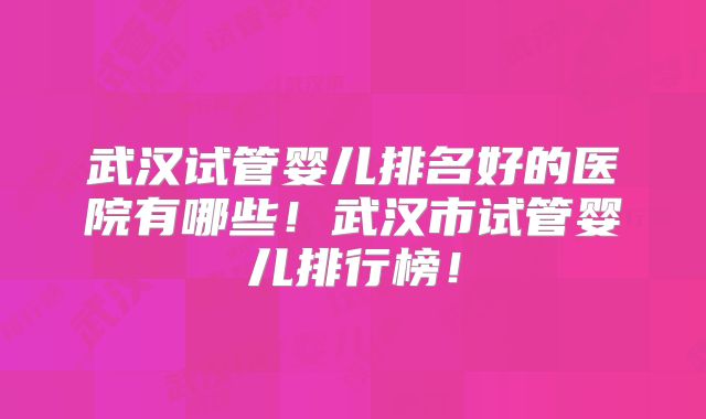 武汉试管婴儿排名好的医院有哪些!武汉市试管婴儿排行榜!