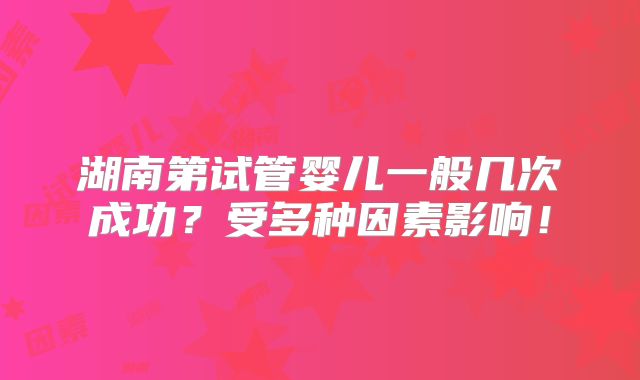 湖南第试管婴儿一般几次成功?受多种因素影响!