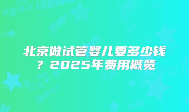 北京做试管婴儿要多少钱？2025年费用概览