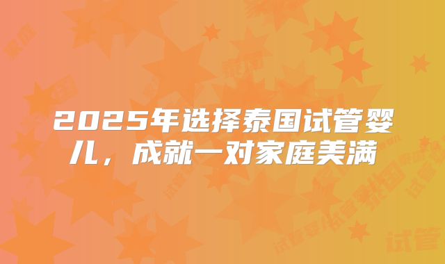 2025年选择泰国试管婴儿,成就一对家庭美满