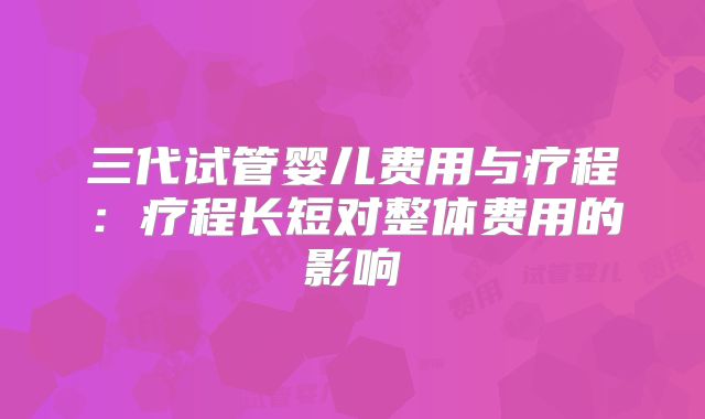 三代试管婴儿费用与疗程:疗程长短对整体费用的影响