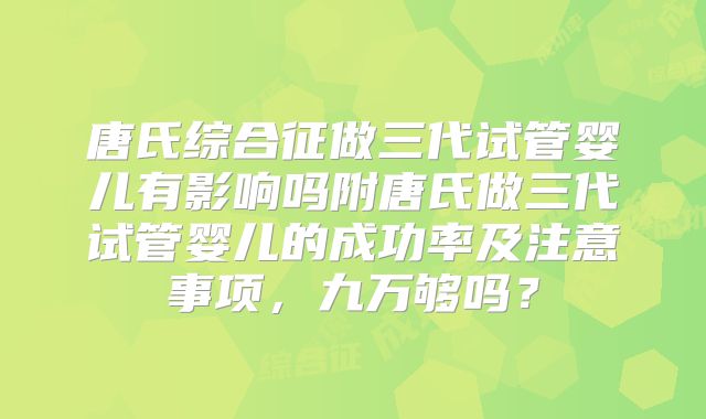 唐氏综合征做三代试管婴儿有影响吗附唐氏做三代试管婴儿的成功率及注意事项，九万够吗？