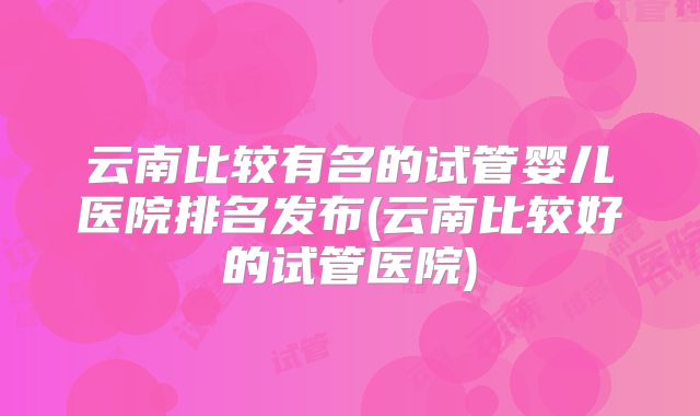 云南比较有名的试管婴儿医院排名发布(云南比较好的试管医院)