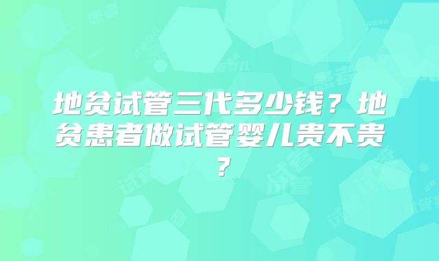 地贫试管三代多少钱？地贫患者做试管婴儿贵不贵？