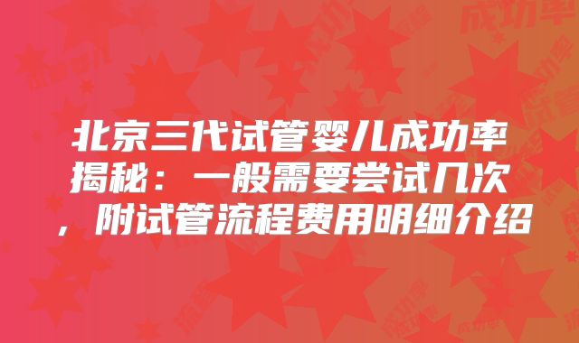 北京三代试管婴儿成功率揭秘：一般需要尝试几次，附试管流程费用明细介绍