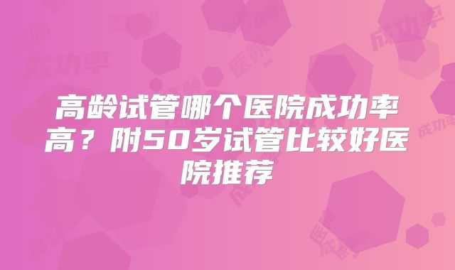 高龄试管哪个医院成功率高？附50岁试管比较好医院推荐