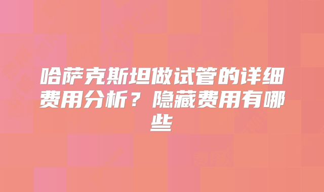 哈萨克斯坦做试管的详细费用分析?隐藏费用有哪些