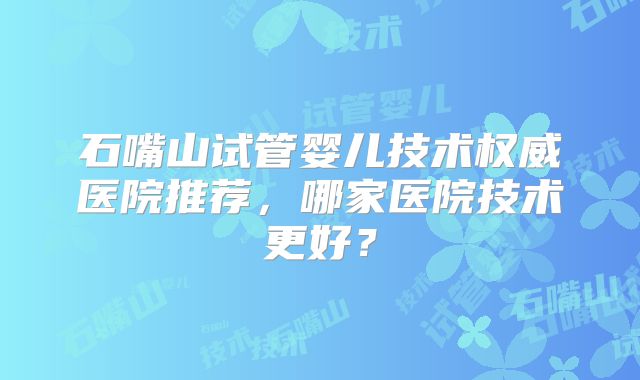 石嘴山试管婴儿技术权威医院推荐，哪家医院技术更好？
