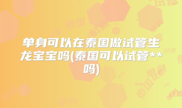 单身可以在泰国做试管生龙宝宝吗(泰国可以试管**吗)