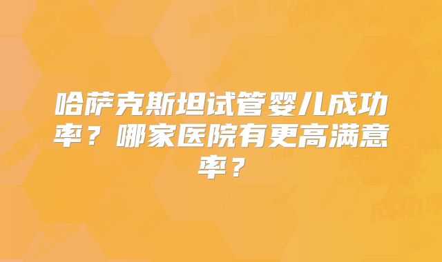 哈萨克斯坦试管婴儿成功率？哪家医院有更高满意率？