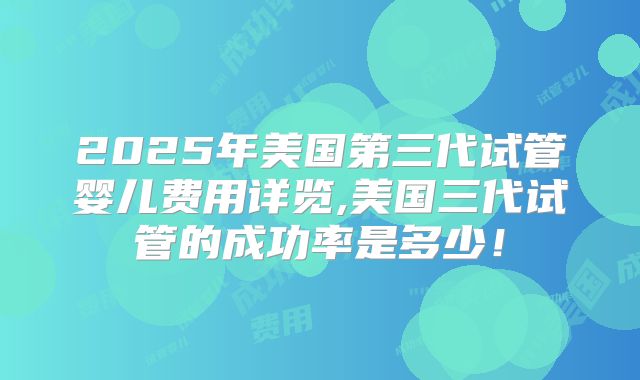 2025年美国第三代试管婴儿费用详览,美国三代试管的成功率是多少！