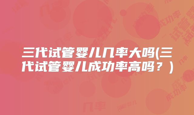 三代试管婴儿几率大吗(三代试管婴儿成功率高吗?)