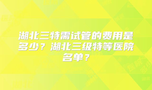 湖北三特需试管的费用是多少?湖北三级特等医院名单?