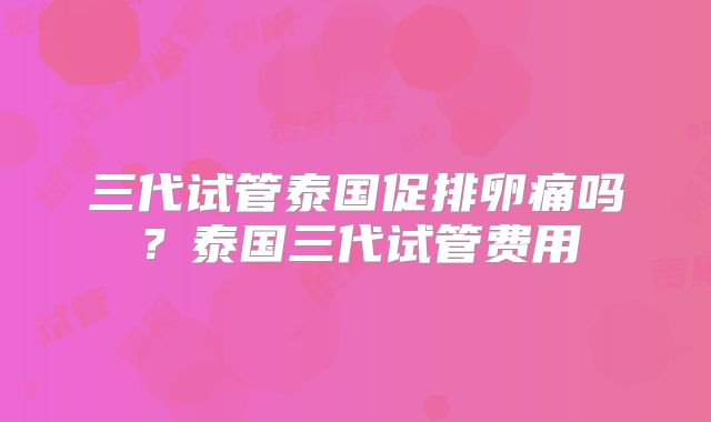 三代试管泰国促排卵痛吗?泰国三代试管费用